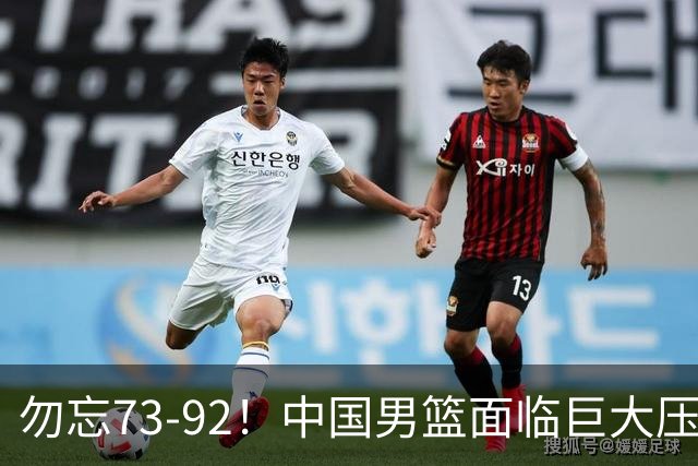 勿忘73-92！中国男篮面临巨大压力，三人角色至关重要